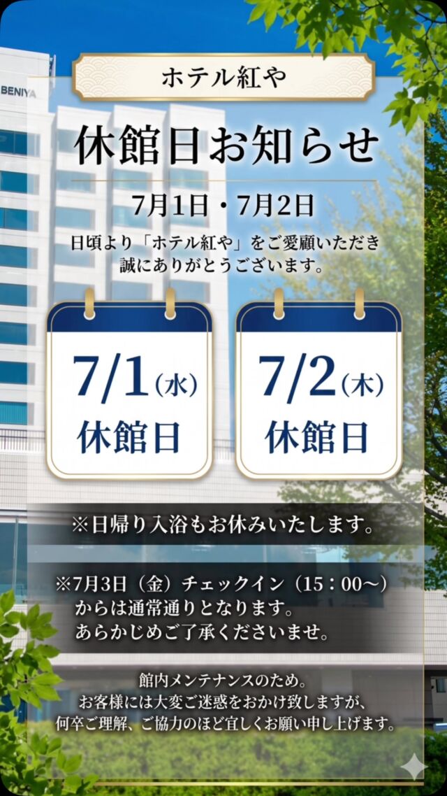●休館日（7月1日・7月2日）のお知らせ

日頃より「ホテル紅や」をご愛顧いただき誠にありがとうございます。
館内メンテナンスのため、下記の日程にて全館を休館とさせていただきます。

※日帰り入浴も期間中はご利用いただけません。

●7月1日（水）休館日
●7月2日（木）休館日

※7月3日（金）チェックイン（15：00～）からは通常通りとなります。

あらかじめご了承くださいませ。

お客様には大変ご迷惑をおかけ致しますが、何卒ご理解、ご協力のほど宜しくお願い申し上げます。
