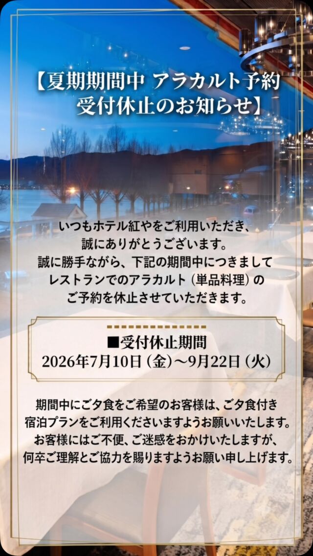 【夏期期間中 アラカルト予約受付休止のお知らせ】

いつもホテル紅やをご利用いただき、誠にありがとうございます。

 下記の期間中につきましてレストランでのアラカルト（単品料理）のご予約を休止させていただきます。

━━━━━━━━━━━━
■受付休止期間
2026年7月10日（金）～9月22日（火）
━━━━━━━━━━━━

 期間中にご夕食をご希望のお客様は、ご夕食付き宿泊プランをご利用くださいますようお願いいたします。

 お客様にはご不便、ご迷惑をおかけいたしますが、何卒ご理解とご協力を賜りますようお願い申し上げます。 

#ホテル紅や #上諏訪温泉 #諏訪湖